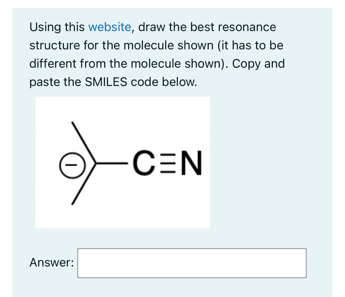 Using this website, draw the best resonance
structure for the molecule shown (it has to be
different from the molecule shown). Copy and
paste the SMILES code below.
Answer:
C=N