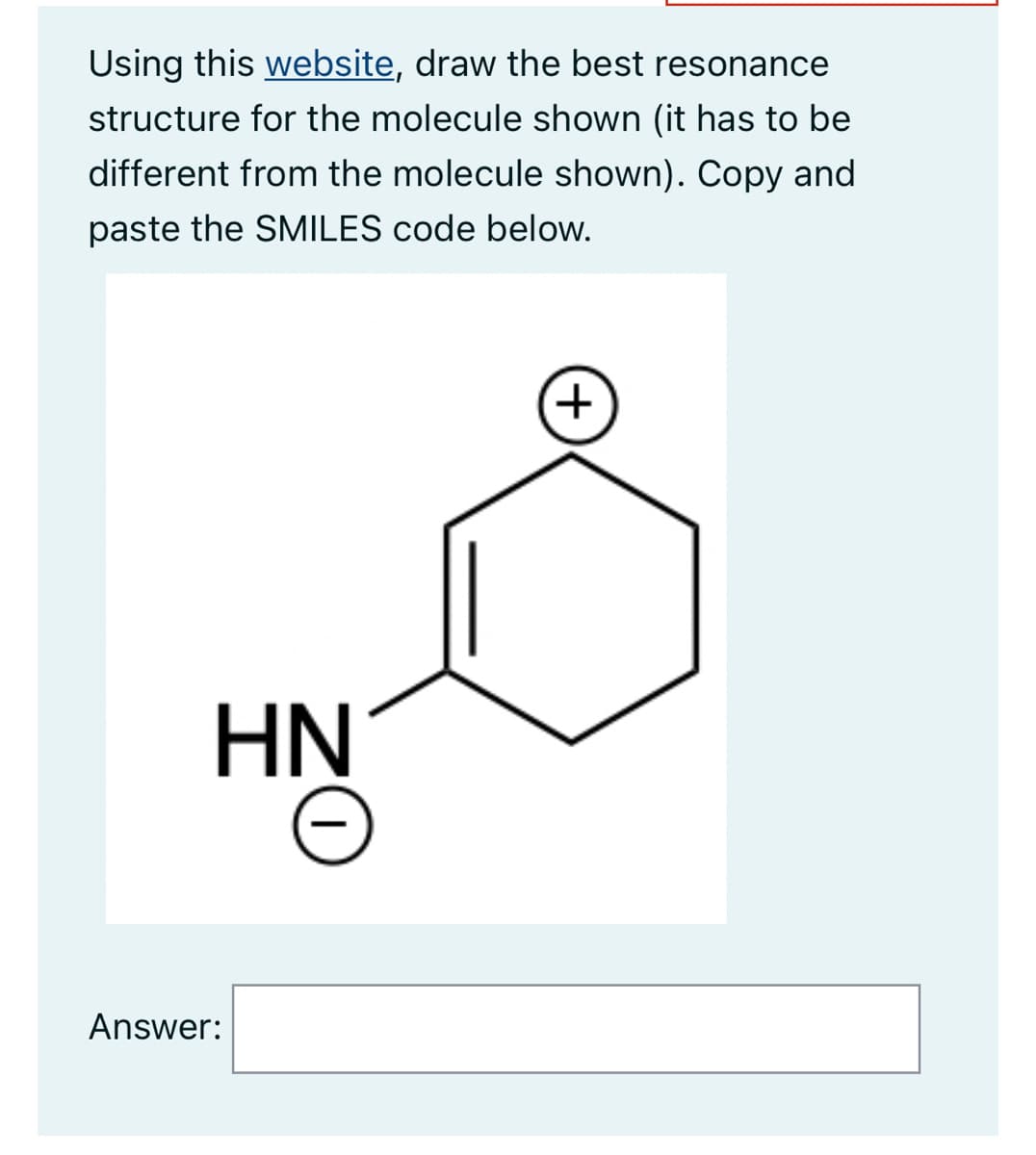 Using this website, draw the best resonance
structure for the molecule shown (it has to be
different from the molecule shown). Copy and
paste the SMILES code below.
HN
Answer:
O
+