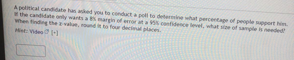 A political candidate has asked you to conduct a poll to determine what percentage of people support him.
If the candidate only wants a 8% margin of error at a 95% confidence level, what size of sample is needed?
When finding the z-value, round it to four decimal places.
Hint: Video [+]
