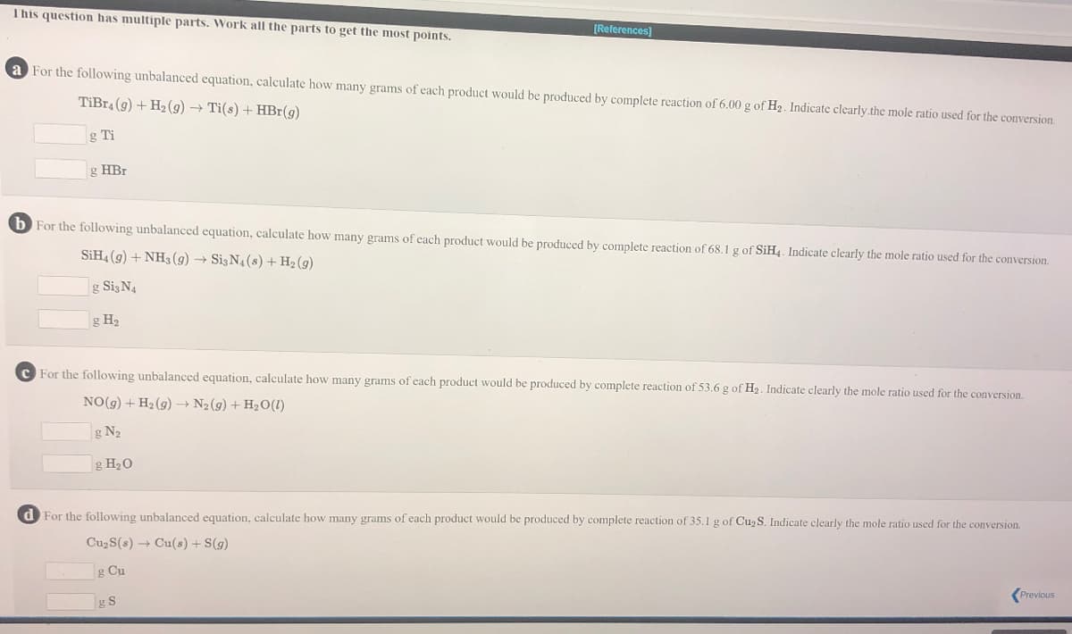 This question has multiple parts. Work all the parts to get the most points.
[References]
a For the following unbalanced equation, calculate how many grams of each product would be produced by complete reaction of 6.00 g of H2. Indicate clearly.the mole ratio used for the conversion.
TiBr4 (9) + H2 (g) → Ti(s) + HBr(g)
g Ti
g HBr
b For the following unbalanced equation, calculate how many grams of each product would be produced by complete reaction of 68.1 g of SIH4. Indicate clearly the mole ratio used for the conversion.
SİH4 (9) + NH3 (9) → Si3N4 (s) + H2 (g)
g SizN4
g H2
For the following unbalanced equation, calculate how many grams of each product would be produced by complete reaction of 53.6 g of H2. Indicate clearly the mole ratio used for the conversion.
NO(g) + H2 (g) → N2 (g) + H2O(1)
g N2
g H20
d For the following unbalanced equation, calculate how many grams of each product would be produced by complete reaction of 35.1 g of Cu2 S. Indicate clearly the mole ratio used for the conversion.
Cu2S(s) → Cu(s) + S(g)
g Cu
Previous
g S
