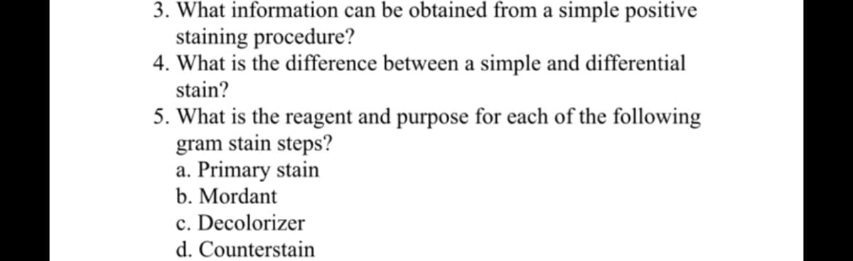 3. What information can be obtained from a simple positive
staining procedure?
4. What is the difference between a simple and differential
stain?
5. What is the reagent and purpose for each of the following
gram stain steps?
a. Primary stain
b. Mordant
c. Decolorizer
d. Counterstain
