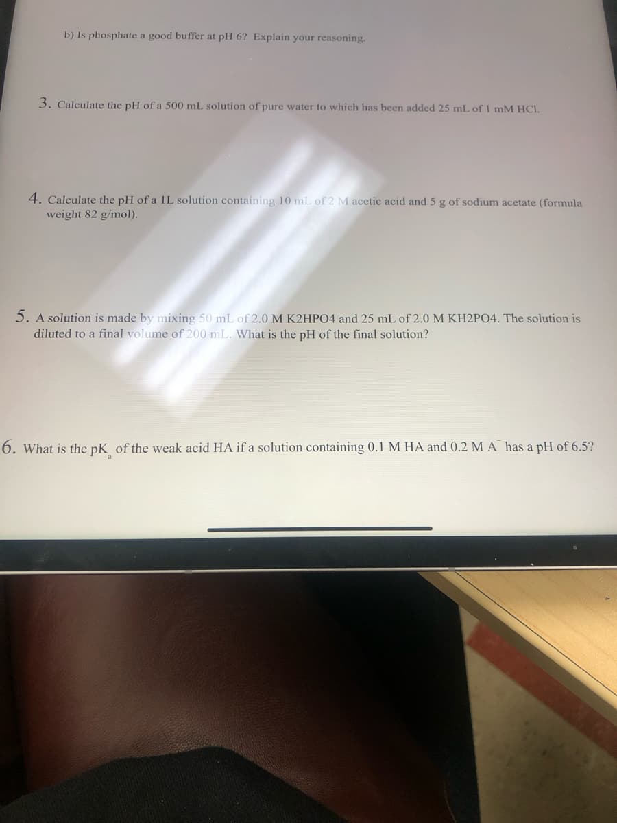 b) Is phosphate a good buffer at pH 6? Explain your reasoning.
3. Calculate the pH of a 500 mL solution of pure water to which has been added 25 mL of 1 mM HCl.
4. Calculate the pH of a IL solution containing 10 mL of 2 M acetic acid and 5 g of sodium acetate (formula
weight 82 g/mol).
5. A solution is made by mixing 50 mL of 2.0 M K2HPO4 and 25 mL of 2.0 M KH2PO4. The solution is
diluted to a final volume of 200 mL. What is the pH of the final solution?
6. What is the pK of the weak acid HA if a solution containing 0.1 M HA and 0.2 M A has a pH of 6.5?