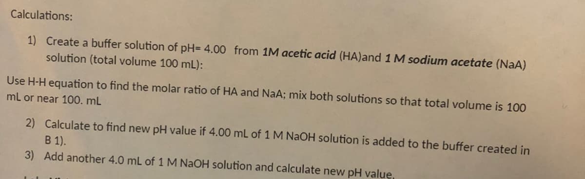 Calculations:
1) Create a buffer solution of pH= 4.00 from 1M acetic acid (HA)and 1 M sodium acetate (NaA)
solution (total volume 100 mL):
Use H-H equation to find the molar ratio of HA and NaA; mix both solutions so that total volume is 100
mL or near 100. mL
2) Calculate to find new pH value if 4.00 mL of 1 M NaOH solution is added to the buffer created in
B 1).
3) Add another 4.0 mL of 1 M NAOH solution and calculate new pH value,
