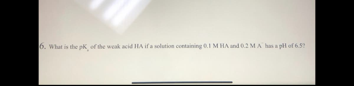 6. What is the pK, of the weak acid HA if a solution containing 0.1 M HA and 0.2 M A has a pH of 6.5?