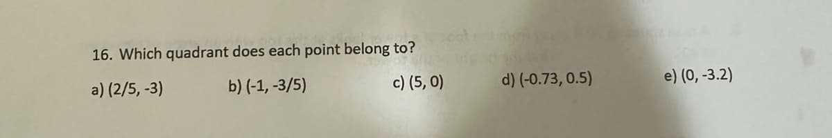 16. Which quadrant does each point belong to?
a) (2/5, -3)
b) (-1, -3/5)
c) (5,0)
d) (-0.73, 0.5)
e) (0, -3.2)