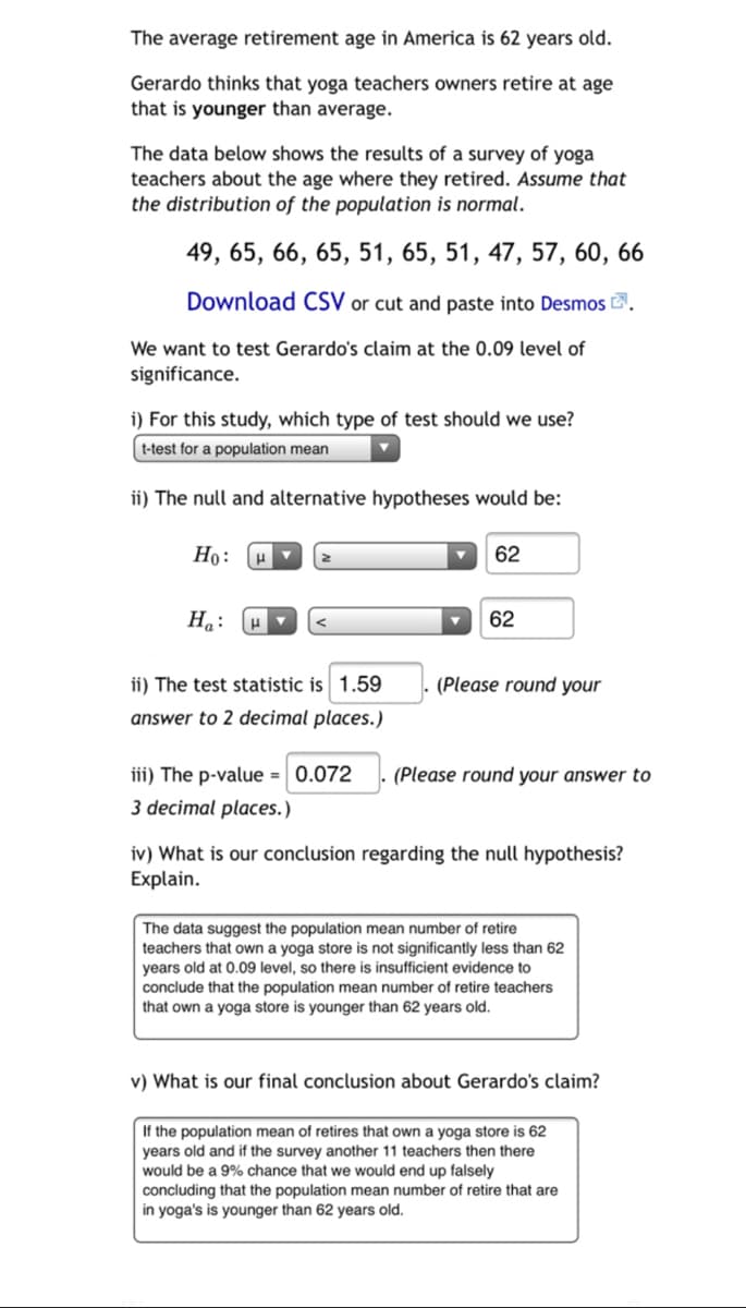 The average retirement age in America is 62 years old.
Gerardo thinks that yoga teachers owners retire at age
that is younger than average.
The data below shows the results of a survey of yoga
teachers about the age where they retired. Assume that
the distribution of the population is normal.
49, 65, 66, 65, 51, 65, 51, 47, 57, 60, 66
Download CSV or cut and paste into Desmos E.
We want to test Gerardo's claim at the 0.09 level of
significance.
i) For this study, which type of test should we use?
t-test for a population mean
ii) The null and alternative hypotheses would be:
Но:
62
На:
62
ii) The test statistic is 1.59
(Please round your
answer to 2 decimal places.)
iii) The p-value = 0.072
(Please round your answer to
3 decimal places.)
iv) What is our conclusion regarding the null hypothesis?
Explain.
The data suggest the population mean number of retire
teachers that own a yoga store is not significantly less than 62
years old at 0.09 level, so there is insufficient evidence to
conclude that the population mean number of retire teachers
that own a yoga store is younger than 62 years old.
v) What is our final conclusion about Gerardo's claim?
If the population mean of retires that own a yoga store is 62
years old and if the survey another 11 teachers then there
would be a 9% chance that we would end up falsely
concluding that the population mean number of retire that are
in yoga's is younger than 62 years old.
