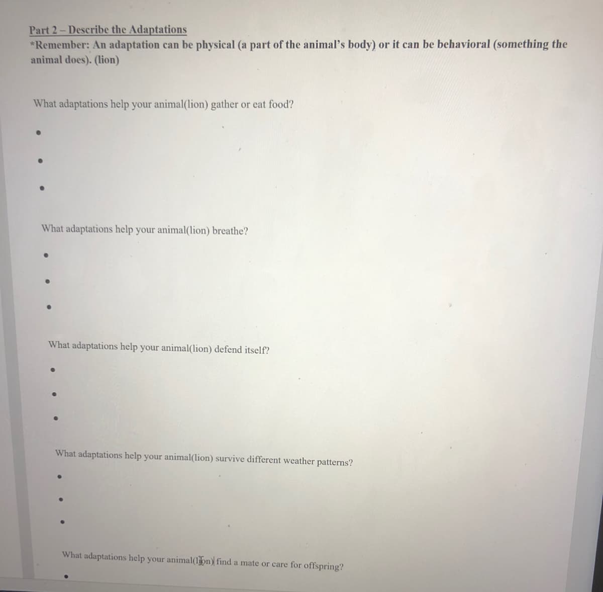 Part 2-Describe the Adaptations
*Remember: An adaptation can be physical (a part of the animal's body) or it can be behavioral (something the
animal does). (lion)
What adaptations help your animal(lion) gather or eat food?
What adaptations help your animal(lion) breathe?
What adaptations help your animal(lion) defend itself?
What adaptations help your animal(lion) survive different weather patterns?
What adaptations help your animal(ljon) find a mate or care for offspring?
