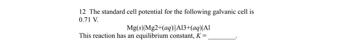 12 The standard cell potential for the following galvanic cell is
0.71 V.
Mg(s) Mg2+(aq)||A13+(aq)|Al
This reaction has an equilibrium constant, K =
