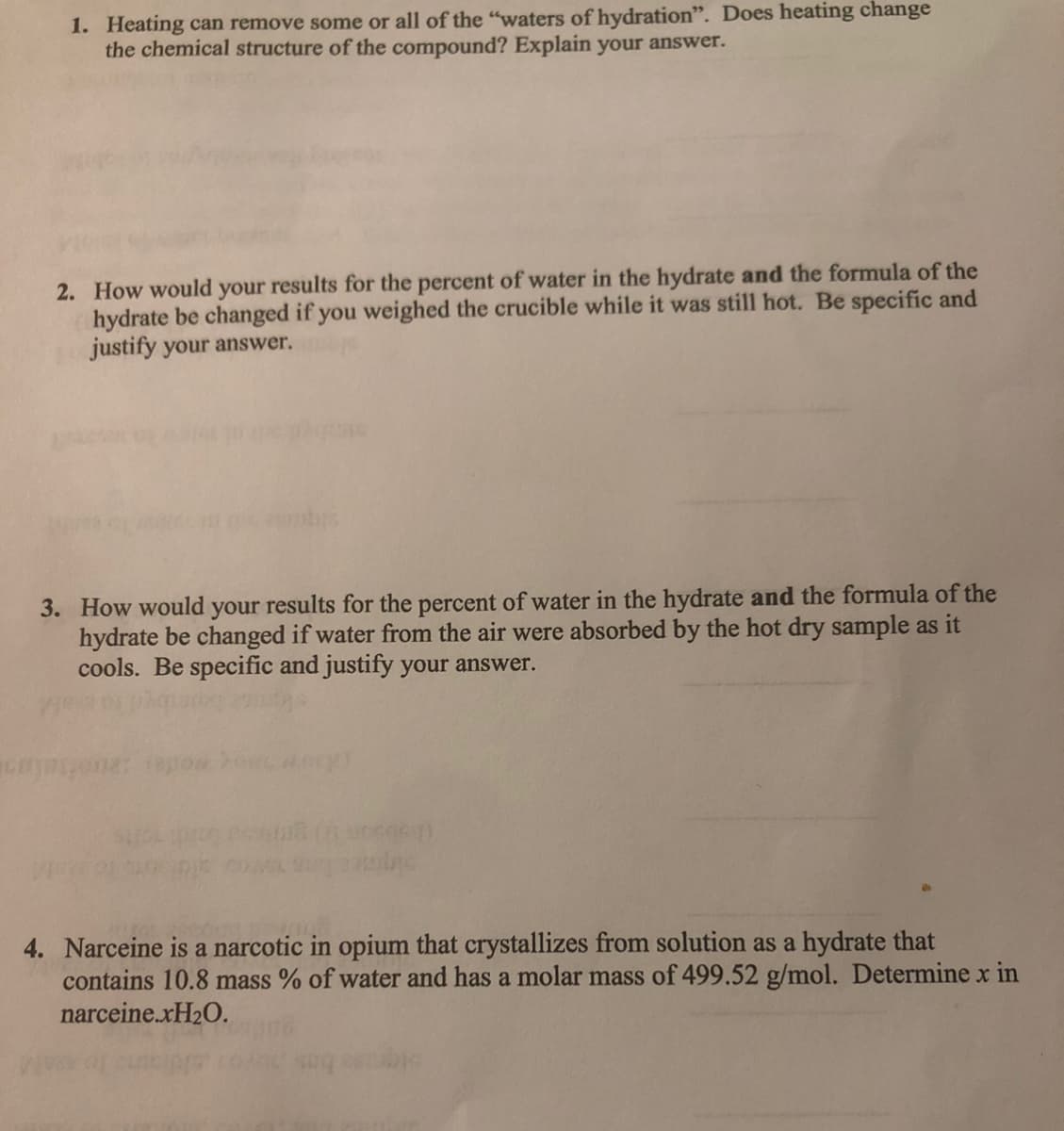 1. Heating can remove some or all of the "waters of hydration". Does heating change
the chemical structure of the compound? Explain your answer.
2. How would your results for the percent of water in the hydrate and the formula of the
hydrate be changed if you weighed the crucible while it was still hot. Be specific and
justify your answer.
3. How would your results for the percent of water in the hydrate and the formula of the
hydrate be changed if water from the air were absorbed by the hot dry sample as it
cools. Be specific and justify your answer.
4. Narceine is a narcotic in opium that crystallizes from solution as a hydrate that
contains 10.8 mass % of water and has a molar mass of 499.52 g/mol. Determine x in
narceine.XH20.
