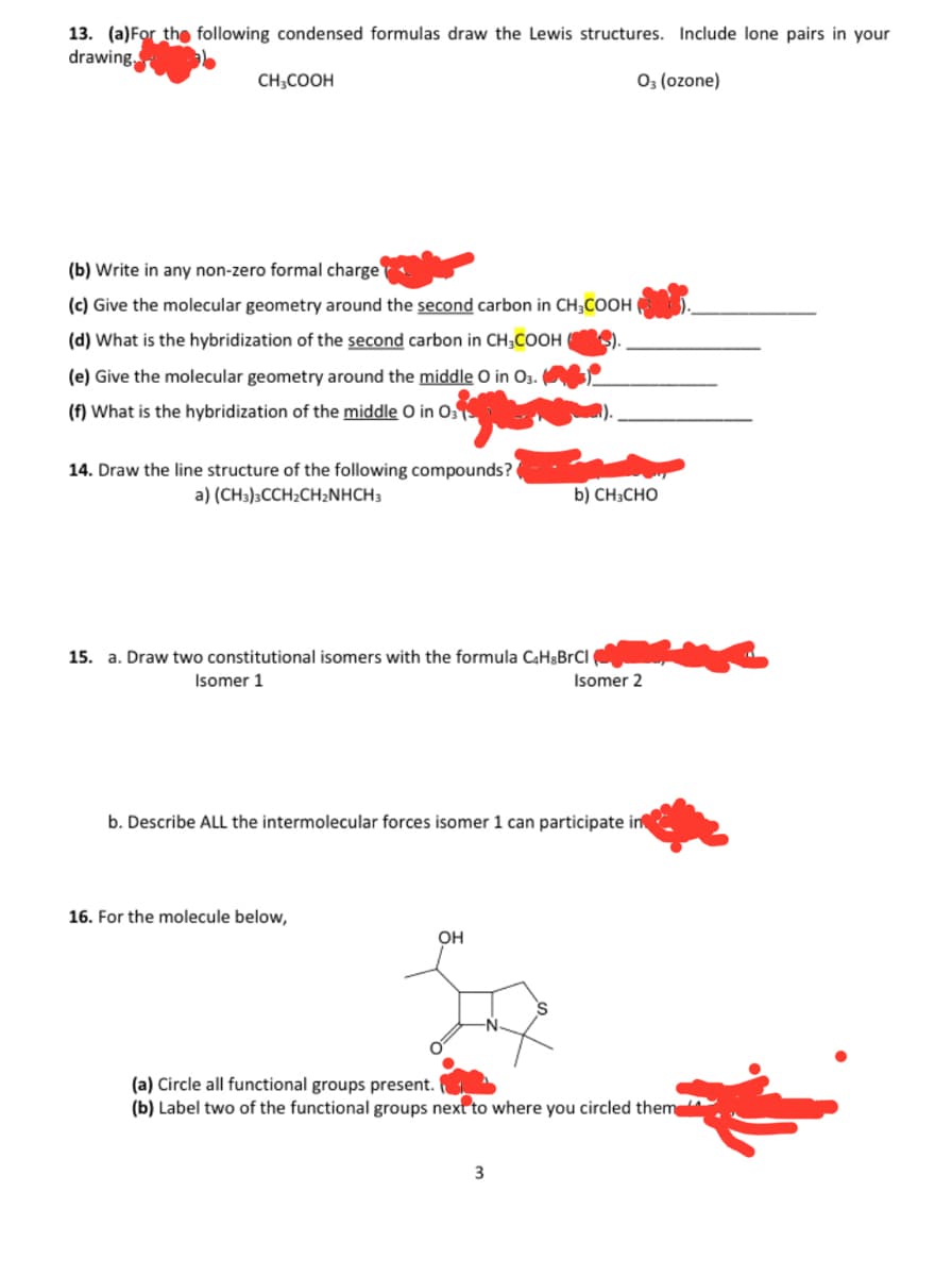 13. (a) For the following condensed formulas draw the Lewis structures. Include lone pairs in your
drawing,
03 (ozone)
CH3COOH
(b) Write in any non-zero formal charge
(c) Give the molecular geometry around the second carbon in CH3COOH
(d) What is the hybridization of the second carbon in CH3COOH
(e) Give the molecular geometry around the middle O in O3.
(f) What is the hybridization of the middle O in O3
14. Draw the line structure of the following compounds?
a) (CH3)3CCH₂CH₂NHCH3
15. a. Draw two constitutional isomers with the formula C₂HgBrCl
Isomer 1
16. For the molecule below,
b) CH3CHO
b. Describe ALL the intermolecular forces isomer 1 can participate in
OH
Isomer 2
3
(a) Circle all functional groups present.
(b) Label two of the functional groups next to where you circled them