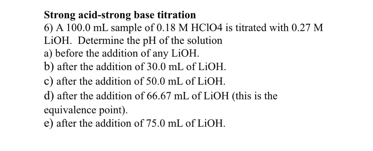 Strong acid-strong base titration
6) A 100.0 mL sample of 0.18 M HCIO4 is titrated with 0.27 M
LIOH. Determine the pH of the solution
a) before the addition of any
b) after the addition of 30.0 mL of LİOH.
c) after the addition of 50.0 mL of LIOH.
d) after the addition of 66.67 mL of LiOH (this is the
equivalence point).
e) after the addition of 75.0 mL of LIOH.
LIOH.
