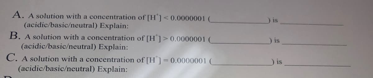 A. A solution with a concentration of [H] < 0.0000001 (
(acidic/basic/neutral) Explain:
B. A solution with a concentration of [H]> 0.0000001 (
(acidic/basic/neutral) Explain:
C. A solution with a concentration of [H] = 0.0000001
(acidic/basic/neutral) Explain:
is
) is
is