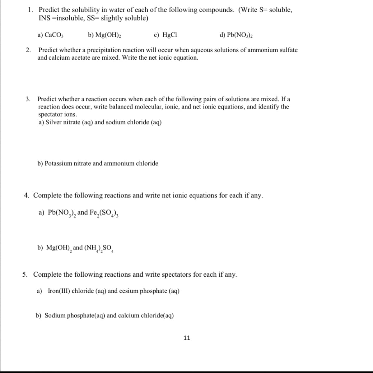 1. Predict the solubility in water of each of the following compounds. (Write S= soluble,
INS =insoluble, SS= slightly soluble)
а) СаСО,
b) Mg(OH)2
c) HgCl
d) Pb(NO3)2
Predict whether a precipitation reaction will occur when aqueous solutions of ammonium sulfate
and calcium acetate are mixed. Write the net ionic equation.
2.
3. Predict whether a reaction occurs when each of the following pairs of solutions are mixed. If a
reaction does occur, write balanced molecular, ionic, and net ionic equations, and identify the
spectator ions.
a) Silver nitrate (aq) and sodium chloride (aq)
b) Potassium nitrate and ammonium chloride
4. Complete the following reactions and write net ionic equations for each if any.
a) Pb(NO,), and Fe,(SO,),
b) Mg(OH), and (NH),SO̟
5. Complete the following reactions and write spectators for each if any.
a) Iron(III) chloride (aq) and cesium phosphate (aq)
b) Sodium phosphate(aq) and calcium chloride(aq)
11
