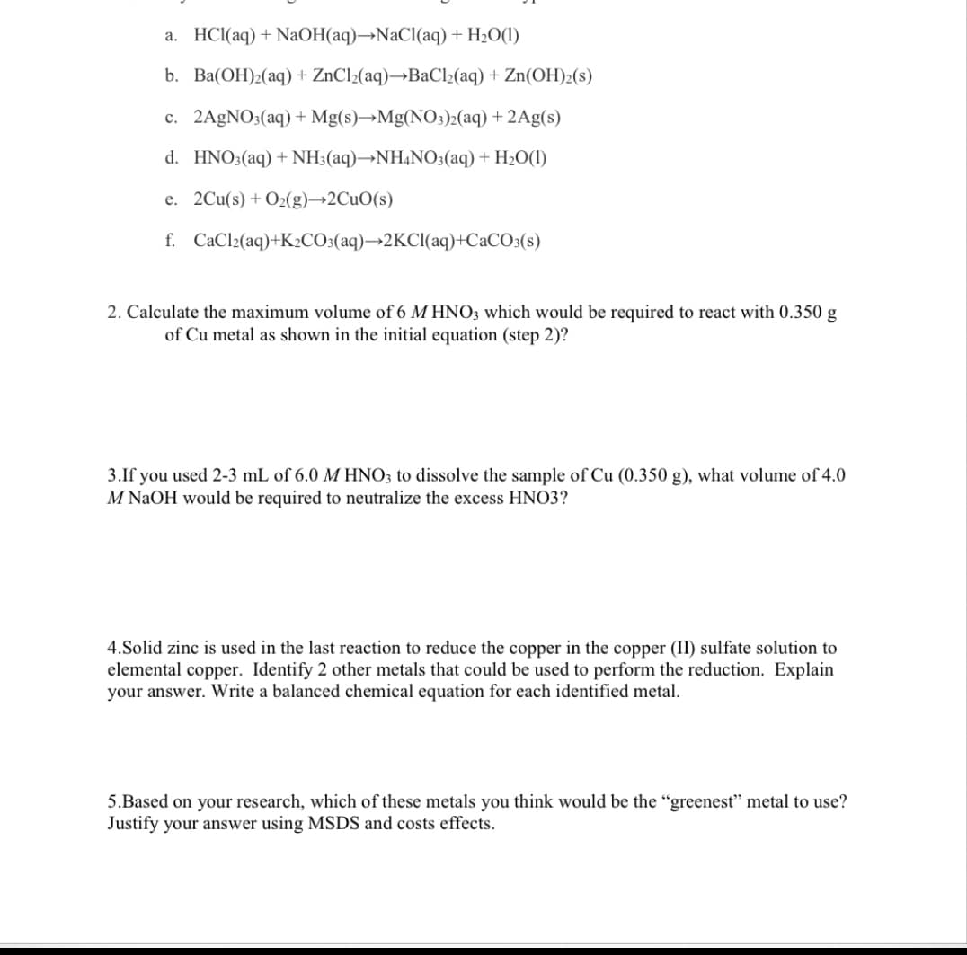 a. HCl(aq) + NaOH(aq)→NaCl(aq) + H2O(1)
b. Ba(OH)2(aq) + ZnCl2(aq)→BaCl2(aq) + Zn(OH)2(s)
c. 2A9NO3(aq) + Mg(s)→Mg(NO;)2(aq) + 2Ag(s)
d. HNO3(aq) + NH3(aq)→NH¼NO3(aq) + H2O(1)
e. 2Cu(s) + O2(g)→2CUO(s)
f. CaCl2(aq)+K2CO:(aq)→2KCI(aq)+CaCO3(s)
2. Calculate the maximum volume of 6 M HNO3 which would be required to react with 0.350 g
of Cu metal as shown in the initial equation (step 2)?
3.If you used 2-3 mL of 6.0 M HNO; to dissolve the sample of Cu (0.350 g), what volume of 4.0
M NaOH would be required to neutralize the excess HNO3?
4.Solid zinc is used in the last reaction to reduce the copper in the copper (II) sulfate solution to
elemental copper. Identify 2 other metals that could be used to perform the reduction. Explain
your answer. Write a balanced chemical equation for each identified metal.
5.Based on your research, which of these metals you think would be the "greenest" metal to use?
Justify your answer using MSDS and costs effects.
