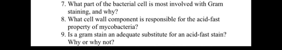 7. What part of the bacterial cell is most involved with Gram
staining, and why?
8. What cell wall component is responsible for the acid-fast
property of mycobacteria?
9. Is a gram stain an adequate substitute for an acid-fast stain?
Why or why not?
