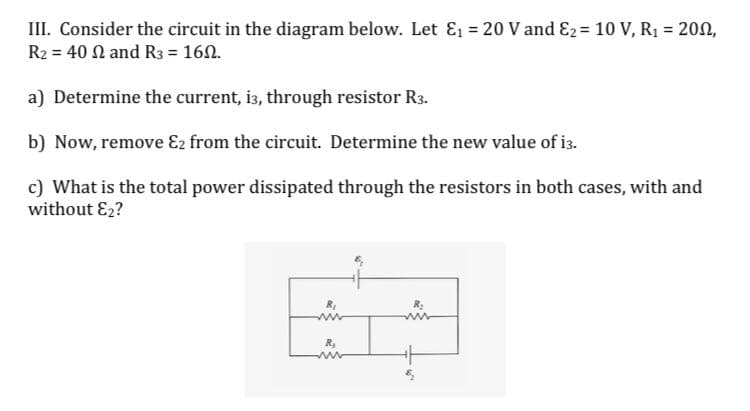 III. Consider the circuit in the diagram below. Let E1 = 20 V and E2 = 10 V, R1 = 202,
R2 = 40 N and R3 = 160.
%3D
a) Determine the current, i3, through resistor R3.
b) Now, remove E2 from the circuit. Determine the new value of i3.
c) What is the total power dissipated through the resistors in both cases, with and
without E2?
R,
in
www
R,
www
