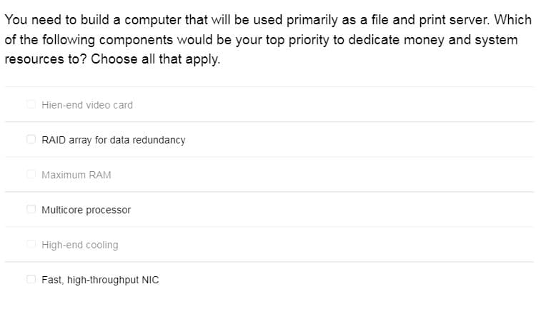 You need to build a computer that will be used primarily as a file and print server. Which
of the following components would be your top priority to dedicate money and system
resources to? Choose all that apply.
O Hien-end video card
RAID array for data redundancy
O Maximum RAM
Multicore processor
O High-end cooling
O Fast, high-throughput NIC
