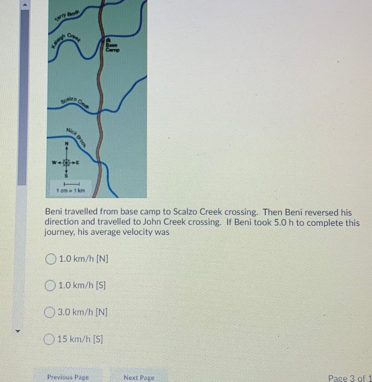 Bodk
Cree
Base
Camp
ACk Brook
1 cm =
km
Beni travelled from base camp to Scalzo Creek crossing. Then Beni reversed his
direction and travelled to John Creek crossing. If Beni took 5.0 h to complete this
journey, his average velocity was
O1.0 km/h [N]
O10 km/h [S]
O3.0 km/h [N]
O 15 km/h [S]
Page 3 of 1
Next Page
Previous Page
