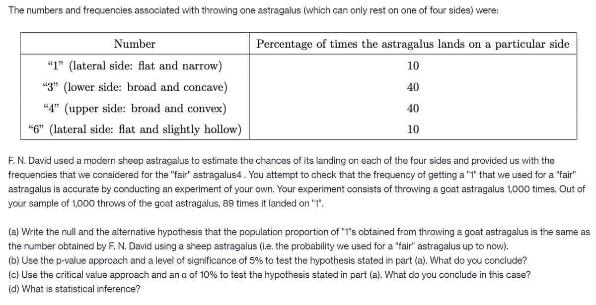 The numbers and frequencies associated with throwing one astragalus (which can only rest on one of four sides) were:
Number
Percentage of times the astragalus lands on a particular side
"1" (lateral side: flat and narrow)
10
"3" (lower side: broad and concave)
40
“4" (upper side: broad and convex)
40
“6" (lateral side: flat and slightly hollow)
10
F. N. David used a modern sheep astragalus to estimate the chances of its landing on each of the four sides and provided us with the
frequencies that we considered for the "fair" astragalus4. You attempt to check that the frequency of getting a "1" that we used for a "fair"
astragalus is accurate by conducting an experiment of your own. Your experiment consists of throwing a goat astragalus 1,000 times. Out of
your sample of 1,000 throws of the goat astragalus, 89 times it landed on "1".
(a) Write the null and the alternative hypothesis that the population proportion of "1"s obtained from throwing a goat astragalus is the same as
the number obtained by F. N. David using a sheep astragalus (i.e. the probability we used for a "fair" astragalus up to now).
(b) Use the p-value approach and a level of significance of 5% to test the hypothesis stated in part (a). What do you conclude?
(c) Use the critical value approach and an a of 10% to test the hypothesis stated in part (a). What do you conclude in this case?
(d) What is statistical inference?
