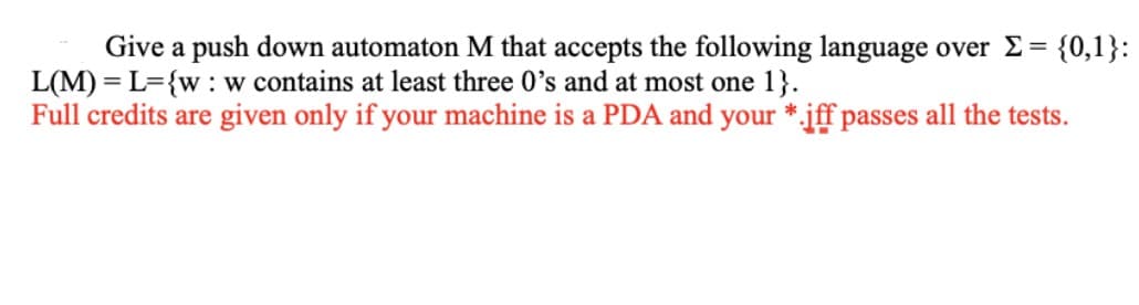 Give a push down automaton M that accepts the following language over E = {0,1}:
L(M) = L={w: w contains at least three 0's and at most one 1}.
Full credits are given only if your machine is a PDA and your *.jff passes all the tests.
