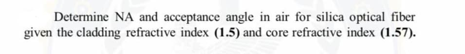 Determine NA and acceptance angle in air for silica optical fiber
given the cladding refractive index (1.5) and core refractive index (1.57).
