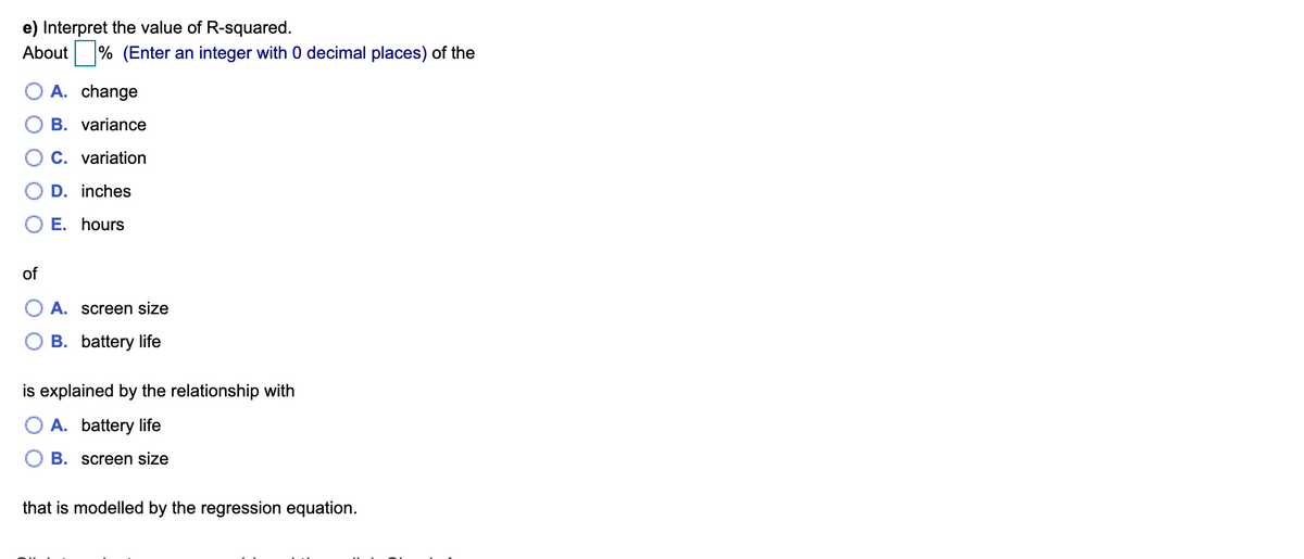 e) Interpret the value of R-squared.
About
% (Enter an integer with 0 decimal places) of the
A. change
B. variance
C. variation
D. inches
E. hours
of
A. screen size
B. battery life
is explained by the relationship with
A. battery life
B. screen size
that is modelled by the regression equation.
