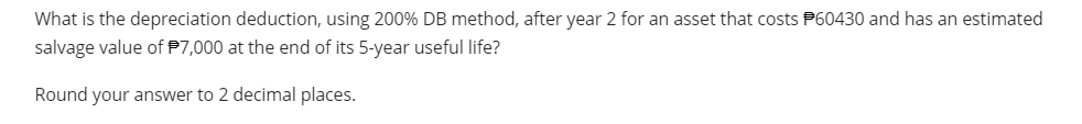 What is the depreciation deduction, using 200% DB method, after year 2 for an asset that costs P60430 and has an estimated
salvage value of $7,000 at the end of its 5-year useful life?
Round your answer to 2 decimal places.