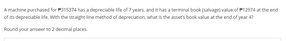 A machine purchased for P315374 has a depreciable life of 7 years, and it has a terminal book (salvage) value of $12974 at the end
of its depreciable life. With the straight-line method of depreciation, what is the asset's book value at the end of year
Round your answer to 2 decimal places.