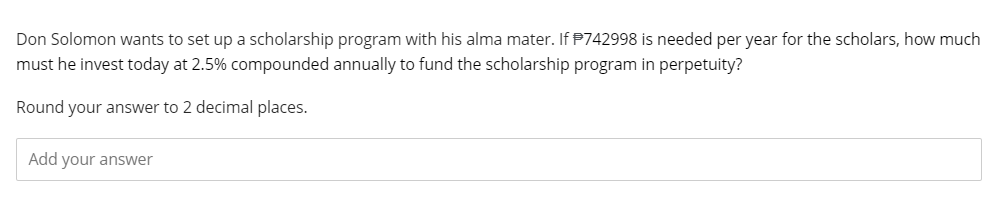 Don Solomon wants to set up a scholarship program with his alma mater. If $742998 is needed per year for the scholars, how much
must he invest today at 2.5% compounded annually to fund the scholarship program in perpetuity?
Round your answer to 2 decimal places.
Add your answer