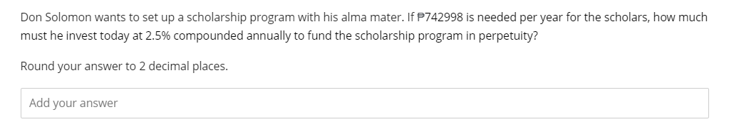 Don Solomon wants to set up a scholarship program with his alma mater. If P742998 is needed per year for the scholars, how much
must he invest today at 2.5% compounded annually to fund the scholarship program in perpetuity?
Round your answer to 2 decimal places.
Add your answer