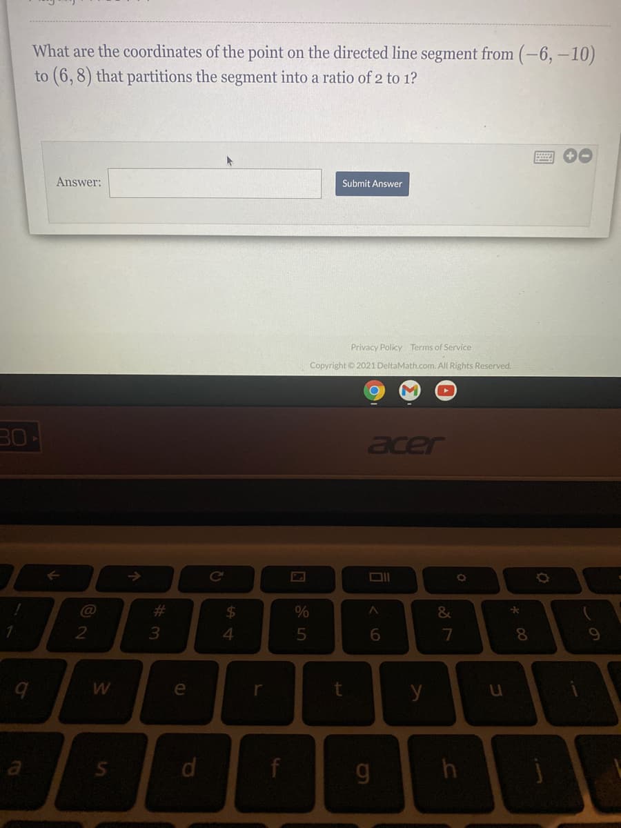 What are the coordinates of the point on the directed line segment from (-6, –10)
to (6,8) that partitions the segment into a ratio of 2 to 1?
Answer:
Submit Answer
Privacy Policy Terms of Service
Copyright © 2021 DeltaMath.com. All Rights Reserved.
30
acer
->
DII
23
%24
&
3
e
r
y
d.
この
* 00
く0
