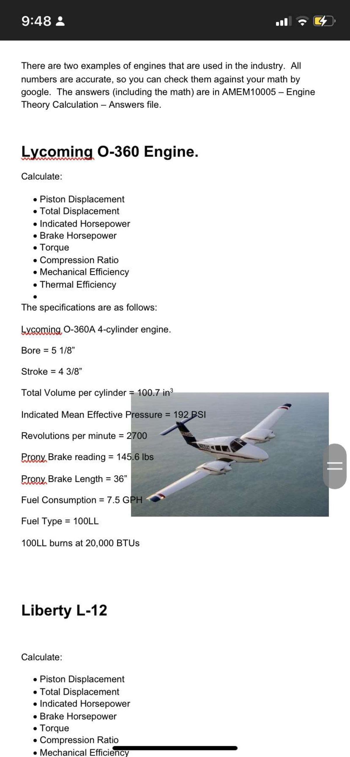 9:48 :
ll
There are two examples of engines that are used in the industry. All
numbers are accurate, so you can check them against your math by
google. The answers (including the math) are in AMEM10005 – Engine
Theory Calculation - Answers file.
Lycoming 0-360 Engine.
Calculate:
• Piston Displacement
• Total Displacement
• Indicated Horsepower
• Brake Horsepower
• Torque
• Compression Ratio
• Mechanical Efficiency
• Thermal Efficiency
The specifications are as follows:
Lycoming, O-360A 4-cylinder engine.
Bore = 5 1/8"
%3D
Stroke = 4 3/8"
%3D
Total Volume per cylinder = 100.7 in
Indicated Mean Effective Pressure = 192 PSI
Revolutions per minute = 2700
Prony Brake reading = 145.6 Ibs
%3D
Prony, Brake Length = 36"
Fuel Consumption = 7.5 GPH
%3D
Fuel Type = 10OLL
%3D
100LL burns at 20,000 BTUS
Liberty L-12
Calculate:
• Piston Displacement
• Total Displacement
• Indicated Horsepower
• Brake Horsepower
Torque
Compression Ratio
• Mechanical Efficiency
