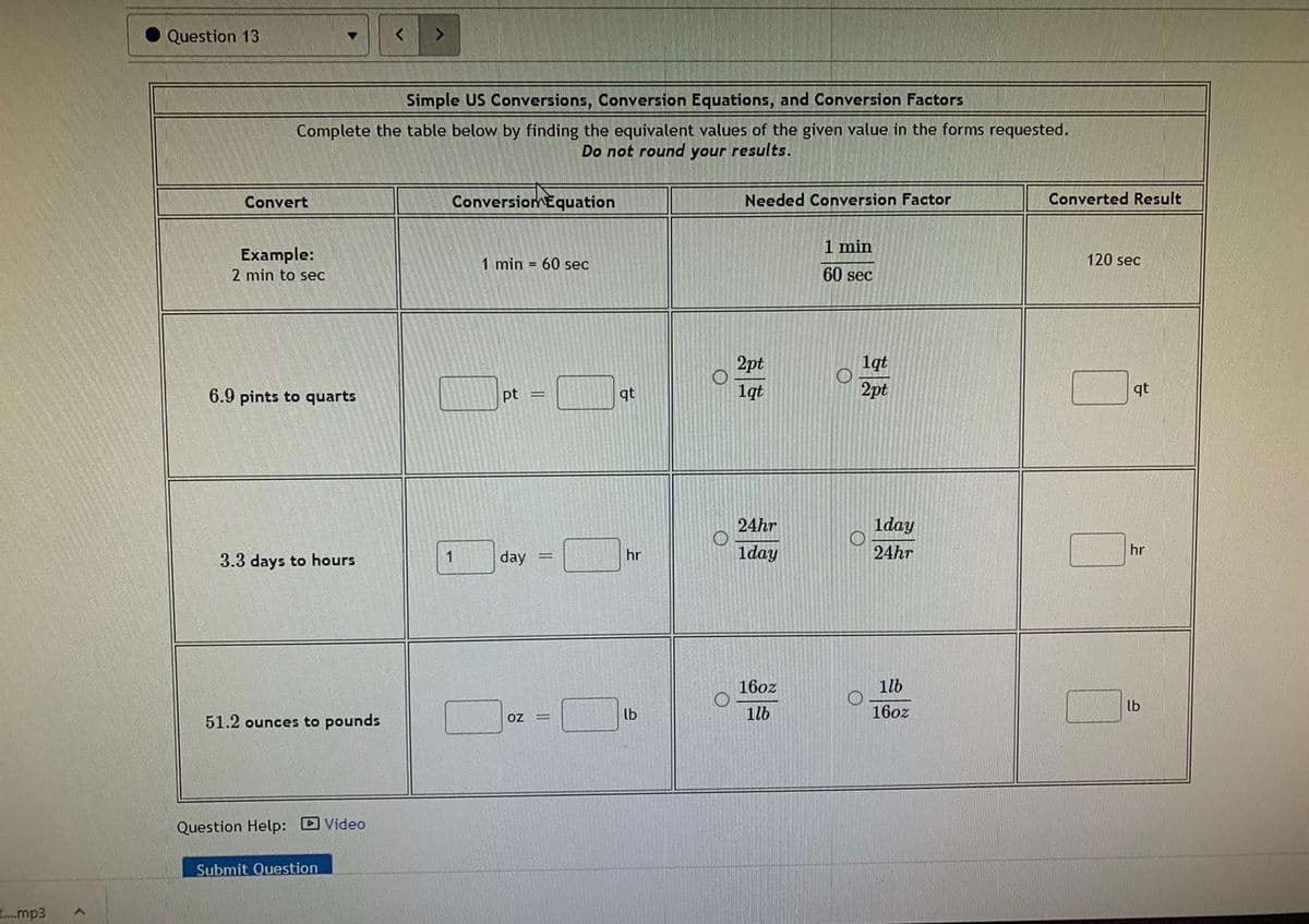 Question 13
>
Simple US Conversions, Conversion Equations, and Conversion Factors
Complete the table below by finding the equivalent values of the given value in the forms requested.
Do not round your results.
Convert
ConversiomEquation
Needed Conversion Factor
Converted Result
1 min
Example:
120 sec
1 min = 60 sec
2 min to sec
60 sec
2pt
1qt
6.9 pints to quarts
pt =
qt
1qt
2pt
qt
24hr
lday
day
hr
1day
24hr
hr
3.3 days to hours
1
16oz
ilb
lb
51.2 ounces to pounds
oz
lb
1lb
16oz
%D
Question Help: Video
Submit Question
.mp3
