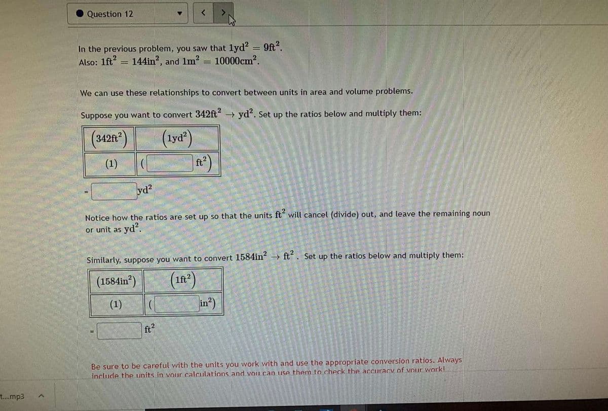 Question 12
In the previous problem, you saw that lyd? = 9ft?.
Also: 1ft = 144in?, and 1m?
10000cm?.
We can use these relationships to convert between units in area and volume problems.
Suppose you want to convert 342ft yd. Set up the ratios below and multiply them:
(3428)
(tya")
(1)
ft?
yd?
Notice how the ratios are set up so that the units ft“ will cancel (divide) out, and leave the remaining noun
or unit as yd?.
Similarly, suppose you want to convert 1584in → ft. Set up the ratios below and multiply them:
(1n')
in)
(1584in)
lft2
(1)
ft?
Be sure to be careful with the units you work with and use the appropriate conversion ratios. Always
include the units in vOur calculations and Vou can use them to check the aCcuracy of Vour work!
t....mp3
