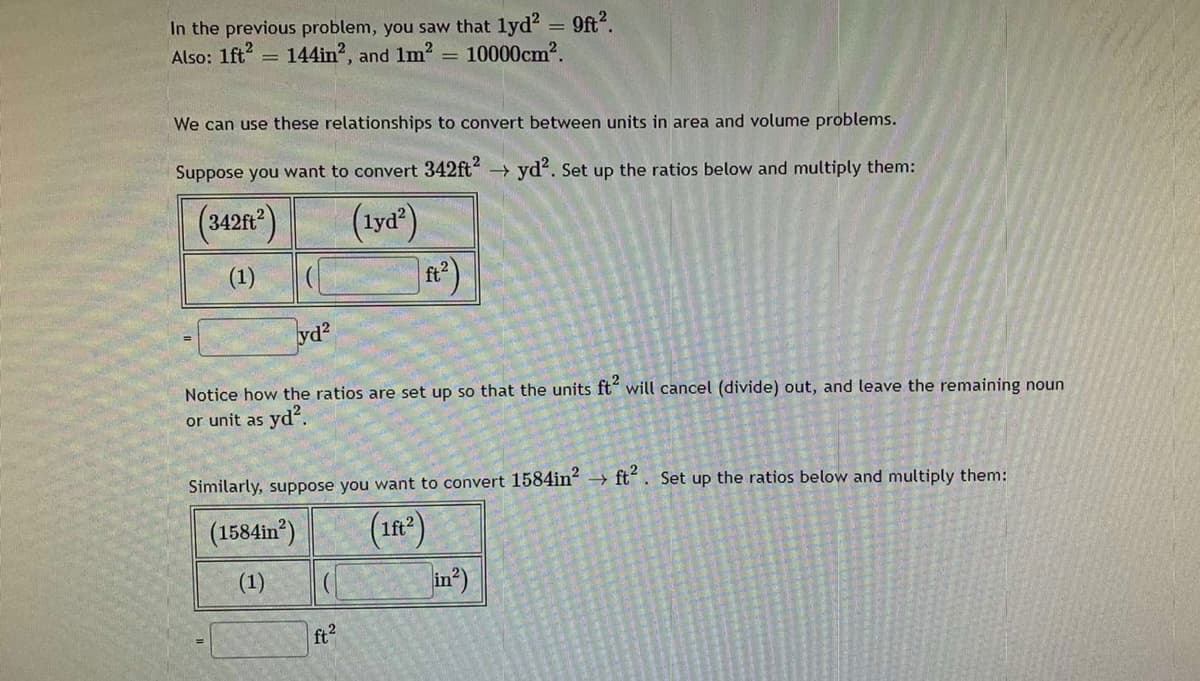 In the previous problem, you saw that lyd? = 9ft".
Also: 1ft?
= 144in", and 1m2 = 10000cm2.
We can use these relationships to convert between units in area and volume problems.
Suppose you want to convert 342ft?
yd?. Set up the ratios below and multiply them:
(3420)
(1yd")
(1)
-
yd?
Notice how the ratios are set up so that the units ft" will cancel (divide) out, and leave the remaining noun
or unit as yd.
Similarly, suppose you want to convert 1584in?
ft. Set up the ratios below and multiply them:
(1584in*)
(in)
(1)
in*)
ft?
