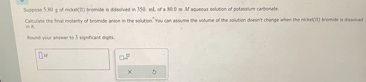 Suppose 5.80 g of nickel(II) bromide is dissolved in 350. mL of a 80.0 m M aqueous solution of potassium carbonate.
Calculate the final molarity of bromide anion in the solution. You can assume the volume of the solution doesn't change when the nickel(II) bromide is dissolved
in it.
Round your answer to 3 significant digits.
OM
5