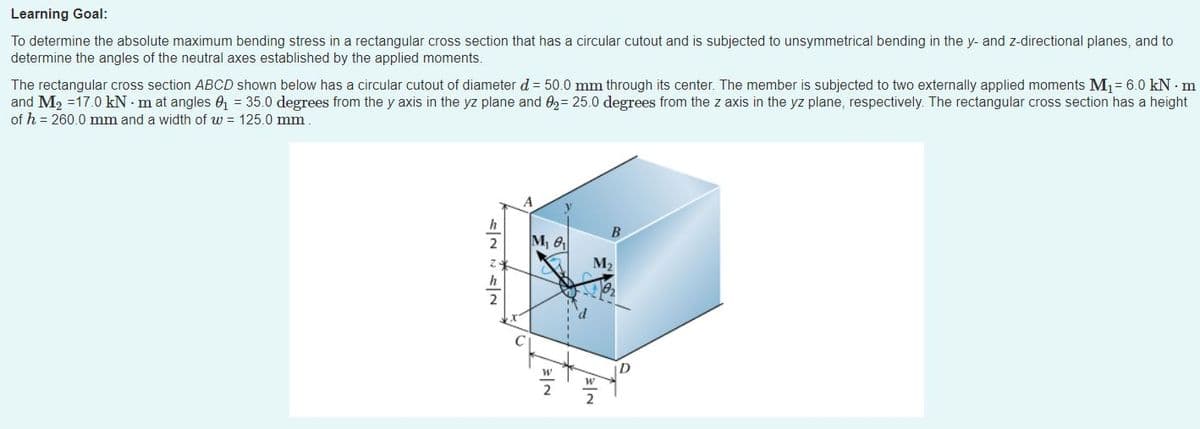 Learning Goal:
To determine the absolute maximum bending stress in a rectangular cross section that has a circular cutout and is subjected to unsymmetrical bending in the y- and z-directional planes, and to
determine the angles of the neutral axes established by the applied moments.
The rectangular cross section ABCD shown below has a circular cutout of diameter d = 50.0 mm through its center. The member is subjected to two externally applied moments M1= 6.0 kN · m
and M, =17.0 kN - m at angles 0 = 35.0 degrees from the y axis in the yz plane and 0,= 25.0 degrees from the z axis in the yz plane, respectively. The rectangular cross section has a height
of h = 260.0 mm and a width of w = 125.0 mm
h
2
M, 6
M2
D
2
