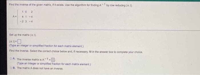 Find the inverse of the given matrix, if it exists. Use the algorithm for finding A1 by row reducing (A I.
10
2
A
41-4
-23 -4
Set up the matrix (A I).
IA IO
(Type an integer or simplified fraction for each matrix element.)
Find the Inverse. Select the correct choice below and, If necessary, fil in the answer box to complete your choice.
OA. The inverse matrix is A1
(Type an integer or simpifed fraction for each matrix element)
OB. The matrix A does not have an inverse.
