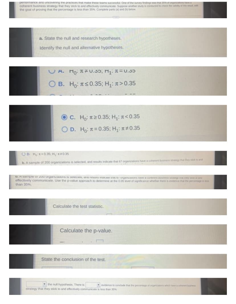 penormance ana uncovenng tme practices that make these teams successtul. One of the survey tindings was mar as of organons nave
coherent business strategy that they stick to and effectively communicate. Suppose another study is conducted to check the valdity of this resut wn
the goal of proving that the percentage is less than 35%. Complete parts (a) and (b) below
a. State the null and research hypotheses.
Identify the null and alternative hypotheses.
U A. Ho. IU.35, M =U.35
B. Ho: tS0.35; H,: >0.35
OC. Ho: 120.35; H,: n<0.35
O D. Ho: =0.35; H,: 0.35
OD. H =0.35; H,:0.35
b. A sample of 200 organizations is selected, and results indicate that 67 organizations have a coherent business strategy that they stick to and
D. A Sampe UI ZUU Urganzaos IS seeceu, au resUS HIU L D uryarzauuts ve a cuer u y y sx
effectively communicate. Use the p-value approach to determine at the 0.05 level of significance whether there is evidence that the percantage is less
than 35%.
Calculate the test statistic.
Calculate the p-value.
State the conclusion of the test.
v the null hypothesis. There is
evidence to conclude that the percentage of organizations which have a conerent buness
strategy that they stick to and effectively communicate is less than 35%
