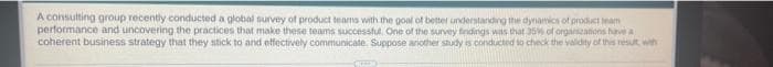 A consulting group recently conducted a global survey of product teams with the goal of better understarding the dynamics of product team
performance and uncovering the practices that make these teams successful. One of the survey findings was that 35 of organzanions have a
coherent business strategy that they stick to and etfectively communicate. Suppose another study is conducted to check the validity of this resut with
