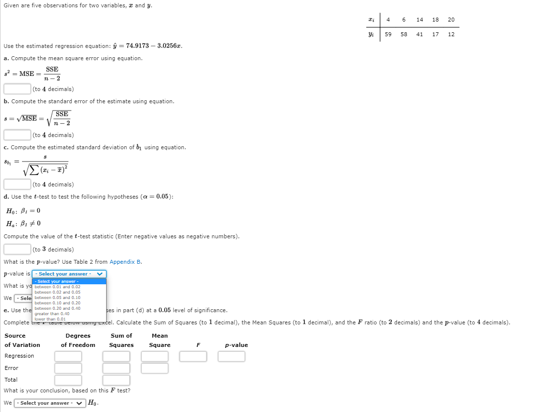 Given are five observations for two variables, x and y.
4
14 18 20
59
58
41
17
12
Use the estimated regression equation: ŷ = 74.9173 – 3.0256x.
a. Compute the mean square error using equation.
SSE
g2 = MSE =
n - 2
(to 4 decimals)
b. Compute the standard error of the estimate using equation.
SSE
8 = VMSE =
п - 2
(to 4 decimals)
c. Compute the estimated standard deviation of bị using equation.
Sb, =
(to 4 decimals)
d. Use the t-test to test the following hypotheses (a = 0.05):
Но: В, — 0
H: B1 +0
Compute the value of the t-test statistic (Enter negative values as negative numbers).
(to 3 decimals)
What is the p-value? Use Table 2 from Appendix B.
p-value is - Select your answer -
- Select your answer
what is yd between 0.01 and 0.02
between 0.02 and 0.05
We - Sele between 0.05 and 0.10
between 0.10 and 0.20
e. Use the between 0.20 and 0.40
greater than 0.40
ses in part (d) at a 0.05 level of significance.
lower than 0.01
Complete tetauie Derow usmg xtel. Calculate the Sum of Squares (to 1 decimal), the Mean Squares (to 1 decimal), and the F ratio (to 2 decimals) and the p-value (to 4 decimals).
Source
Degrees
Sum of
Mean
of Variation
of Freedom
Squares
Square
p-value
Regression
Error
Total
What is your conclusion, based on this F test?
We - Select your answer
- v Ho.
