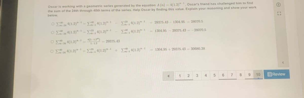 Oscar is working with a geometric series generated by the equation A (n) = 4(1.2)" . Oscar's friend has challenged him to find
the sum of the 24th through 40th terms of the series. Help Oscar by finding this value. Explain your reasoning and show your work
below.
31 4(1.2)" =En
, 4(1.2)"- !
%3D
4(1.2)" -1
29375.43 - 1304.95 = 28070.5
%3D
40
23
n 24 4(1.2)" 1 -
n-1 4(1.2)"-1
4(1.2)"-1
1304.95 - 29375.43
-28070.5
n 21 4(1.2)"-1 (1-1.2")
29375.43
%3D
1-1.2
ΟΣ.
O 4(1.2)"-1- 4(1.2)"-1 + E04(1.2)" 1
4(1.2)" 1 + E 1 4(1.2)"-1
1304.95 + 29375.43 = 30680.38
%3D
%3D
%3D
1
3
4
6
7
9.
10
国Review
8.
5
2.
