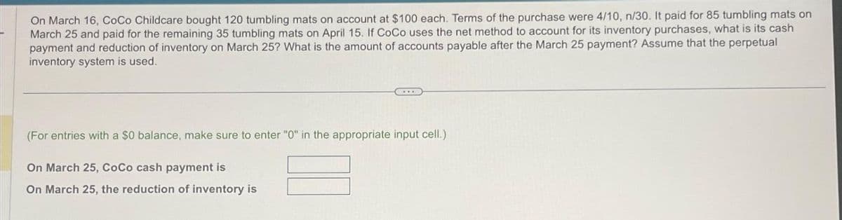 On March 16, CoCo Childcare bought 120 tumbling mats on account at $100 each. Terms of the purchase were 4/10, n/30. It paid for 85 tumbling mats on
March 25 and paid for the remaining 35 tumbling mats on April 15. If CoCo uses the net method to account for its inventory purchases, what is its cash
payment and reduction of inventory on March 25? What is the amount of accounts payable after the March 25 payment? Assume that the perpetual
inventory system is used.
(For entries with a $0 balance, make sure to enter "0" in the appropriate input cell.)
On March 25, CoCo cash payment is
On March 25, the reduction of inventory is