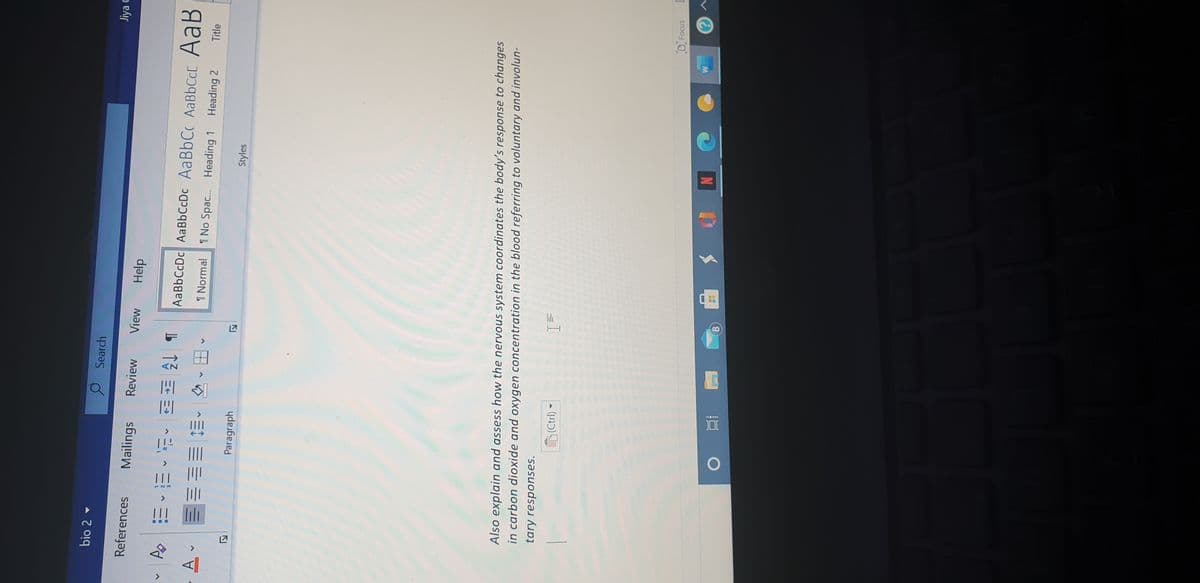 bio 2
O Search
Jiya C
References
Mailings
Review
View
Help
AaBbCcDc AaBbCcDc AaBbCc AABBCCC AaB
1 Normal
1 No Spac. Heading 1 Heading 2
Title
Paragraph
Styles
Also explain and assess how the nervous system coordinates the body's response to changes
in carbon dioxide and oxygen concentration in the blood referring to voluntary and involun-
tary responses.
(Ctrl)
D Focus
8.
