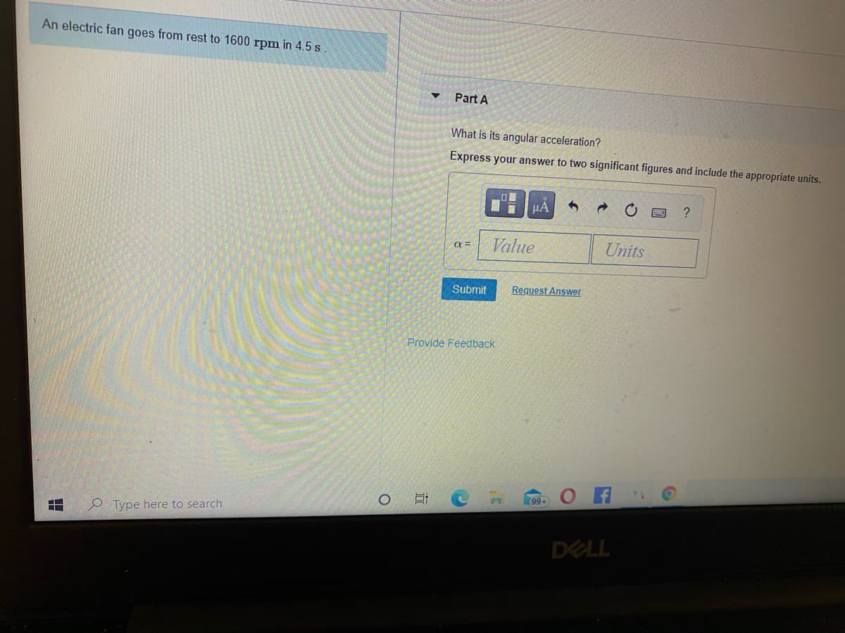 An electric fan goes from rest to 1600 rpm in 4.5 s
Part A
What is its angular acceleration?
Express your answer to two significant figures and include the appropriate units.
HÁ
?
Value
Units
Submit
Request Answer
Provide Feedback
99+
P Type here to search
DELL
(3
近
