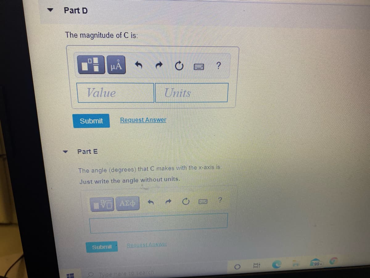 Part D
The magnitude of C is:
HA
Value
Units
Submit
Request Answer
Part E
The angle (degrees) that C makes with the x-axis is:
Just write the angle without units.
Submit
Request Answar
99
Type here to search
