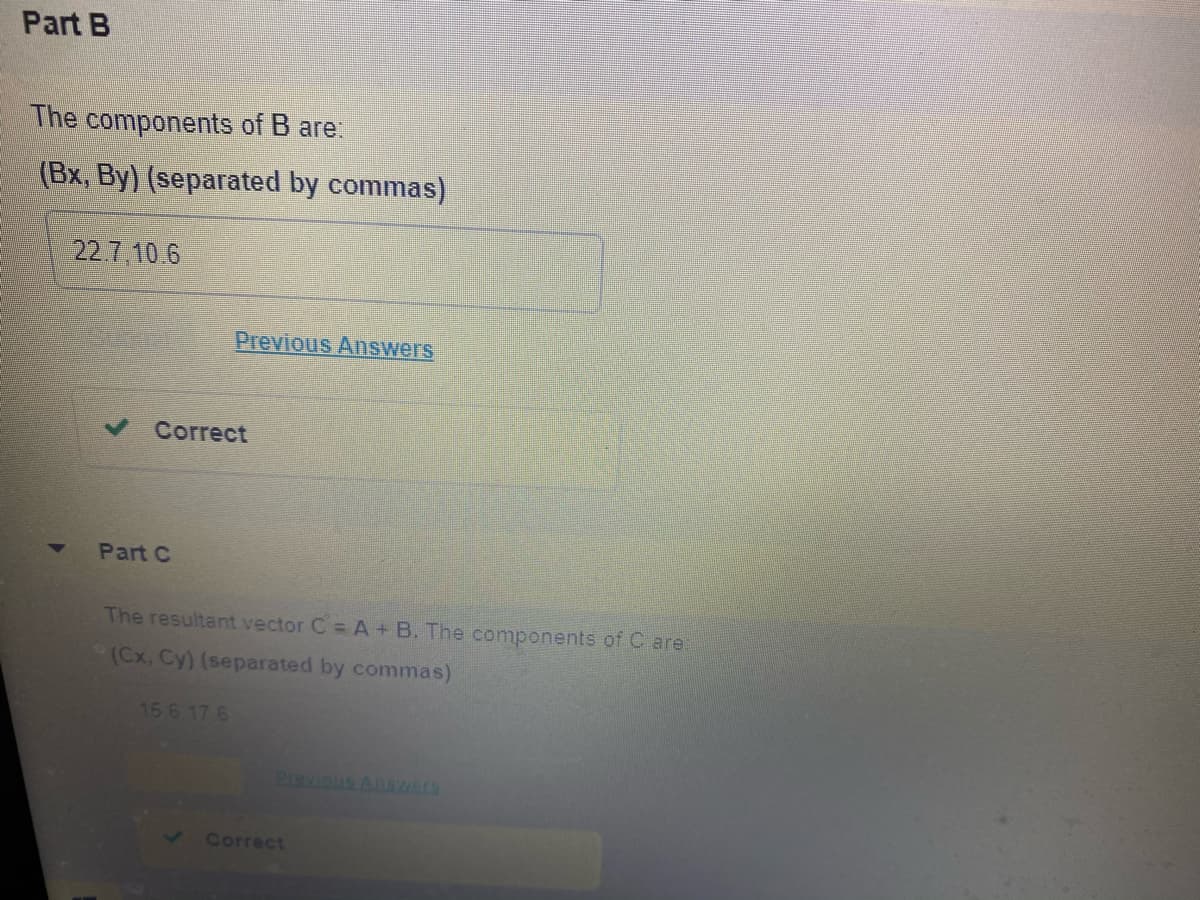 Part B
The components of B are:
(Bx, By) (separated by commas)
22.7.10.6
Previous Answers
Correct
Part C
The resultant vector C = A + B. The components of C are:
(Cx, Cy) (separated by commas)
15 6 17 6
Correct
