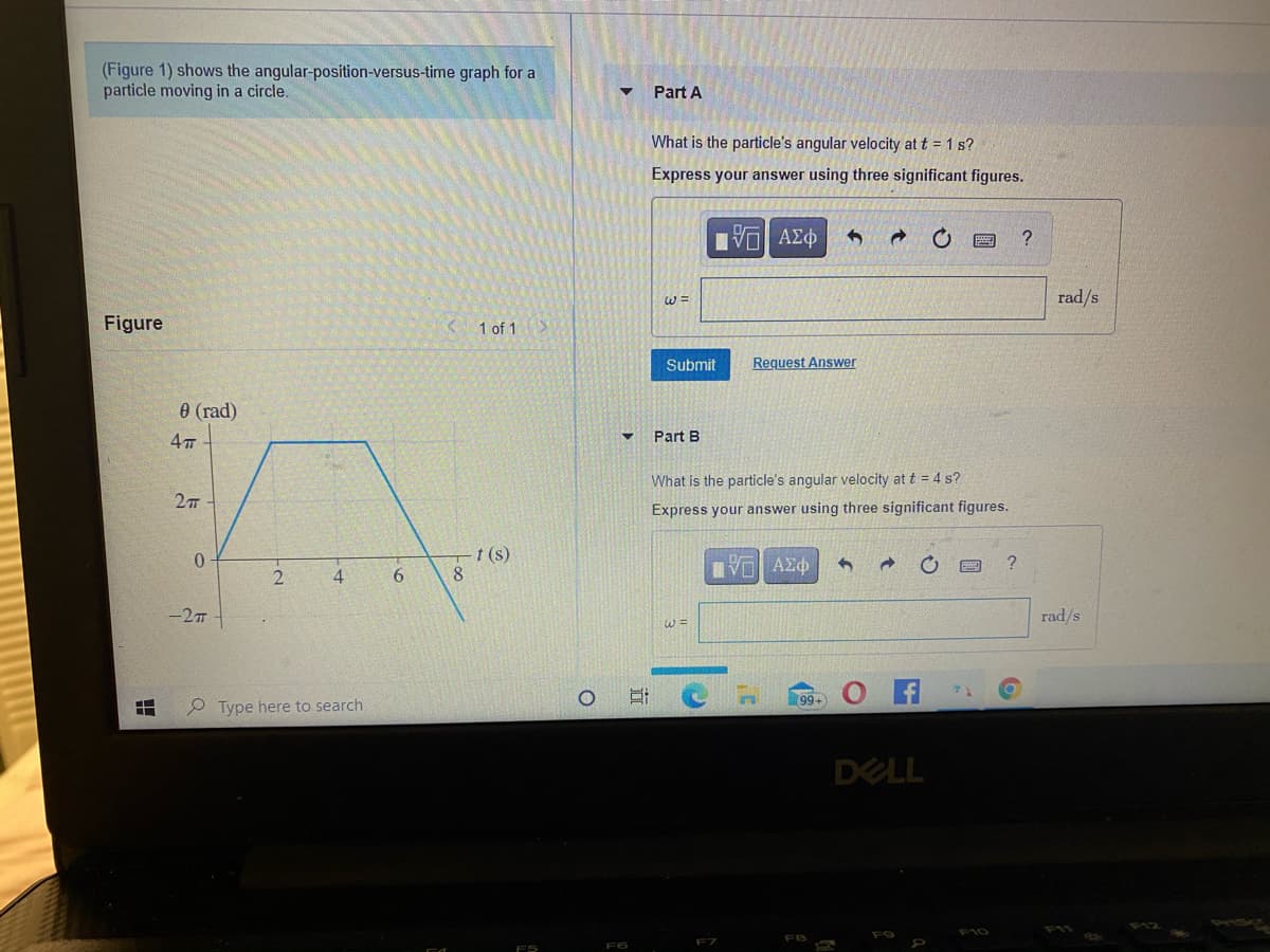 (Figure 1) shows the angular-position-versus-time graph for a
particle moving in a circle.
Part A
What is the particle's angular velocity at t = 1 s?
Express your answer using three significant figures.
nν ΑΣφ
W =
rad/s
Figure
1 of 1>
Submit
Request Answer
0 (rad)
Part B
What is the particle's angular velocity at t = 4 s?
Express your answer using three significant figures.
0.
-t (s)
?
4
6.
-2T
rad/s
99+
O Type here to search
DELL
F10
F7
