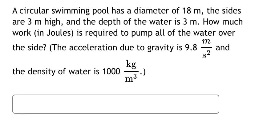 A circular swimming pool has a diameter of 18 m, the sides
are 3 m high, and the depth of the water is 3 m. How much
work (in Joules) is required to pump all of the water over
m
and
the side? (The acceleration due to gravity is 9.8
s2
kg
the density of water is 1000
m3
