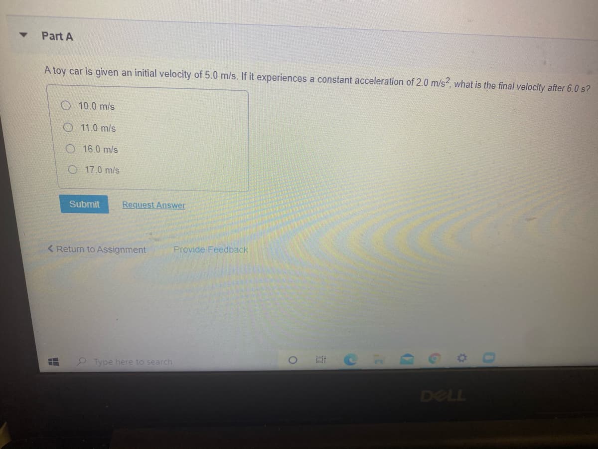 Part A
A toy car is given an initial velocity of 5.0 m/s. If it experiences a constant acceleration of 2.0 m/s2, what is the final velocity after 6.0 s?
10.0 m/s
O11.0 m/s
O 16.0 m/s
O 17.0 m/s
Submit
Request Answer
< Return to Assignment
Provide Feedback
Type here to search
DELL
近
